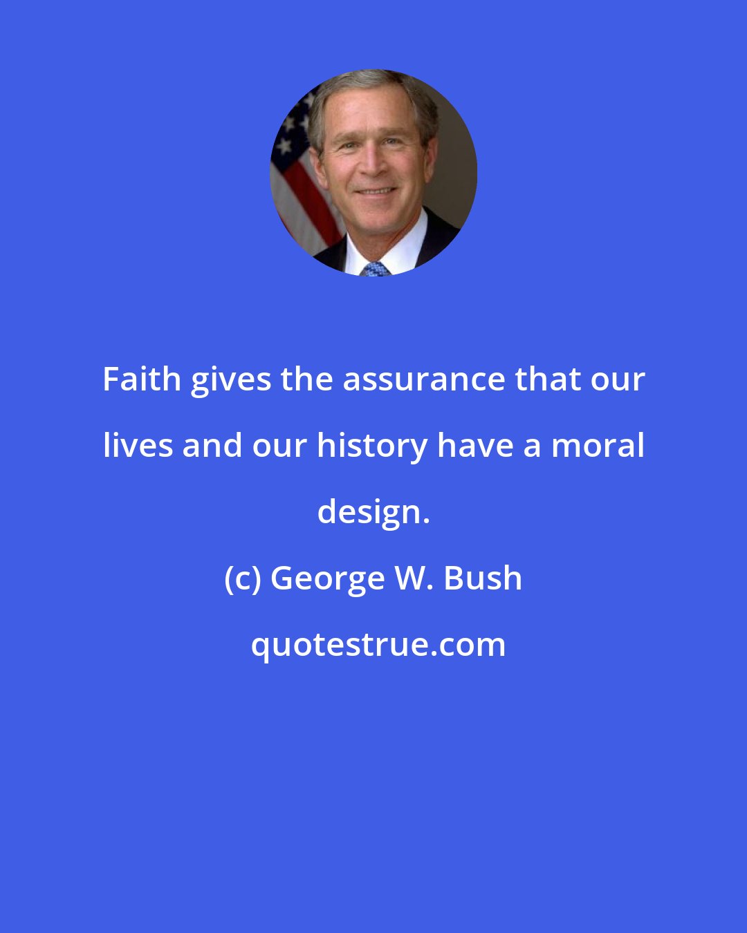 George W. Bush: Faith gives the assurance that our lives and our history have a moral design.