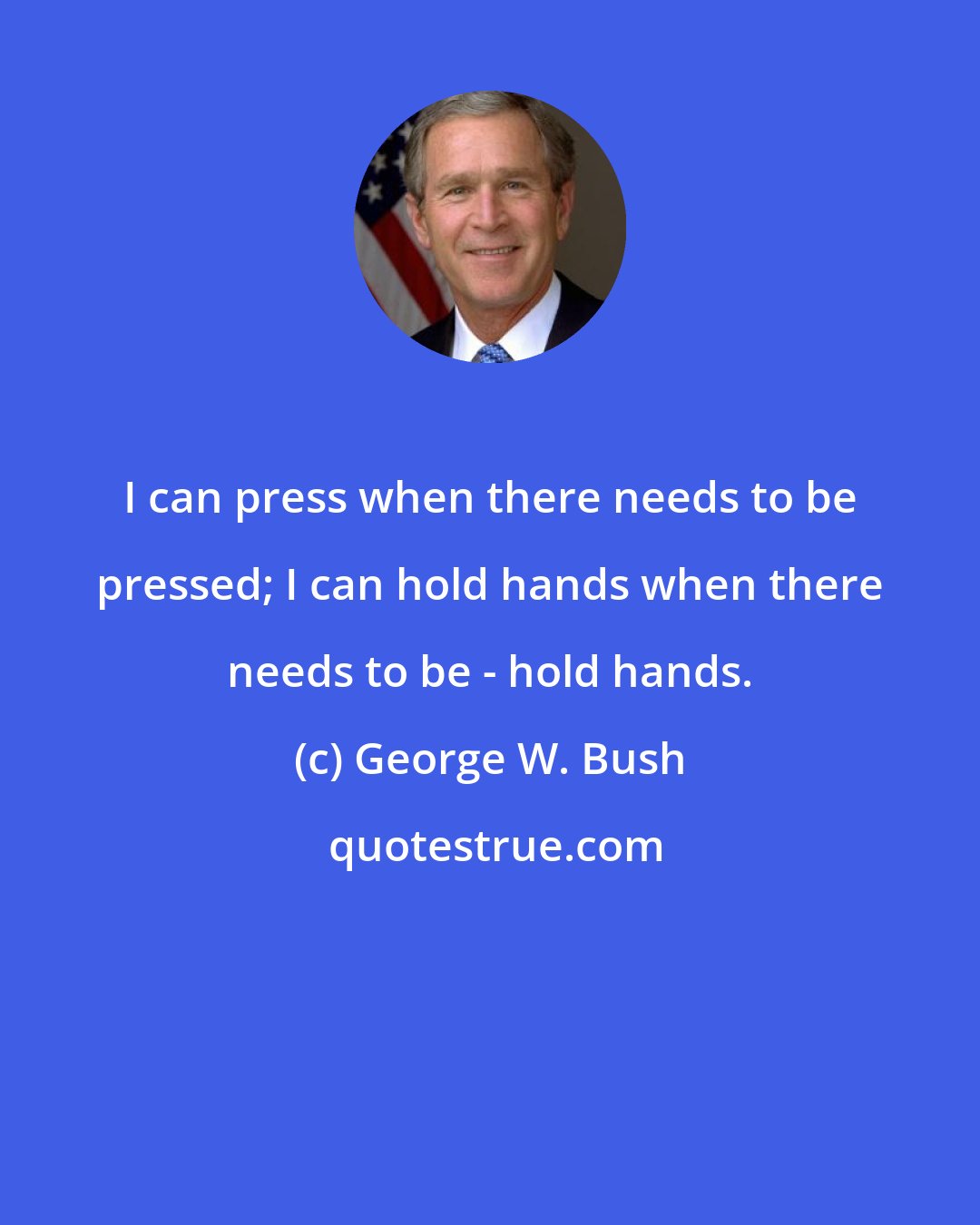 George W. Bush: I can press when there needs to be pressed; I can hold hands when there needs to be - hold hands.