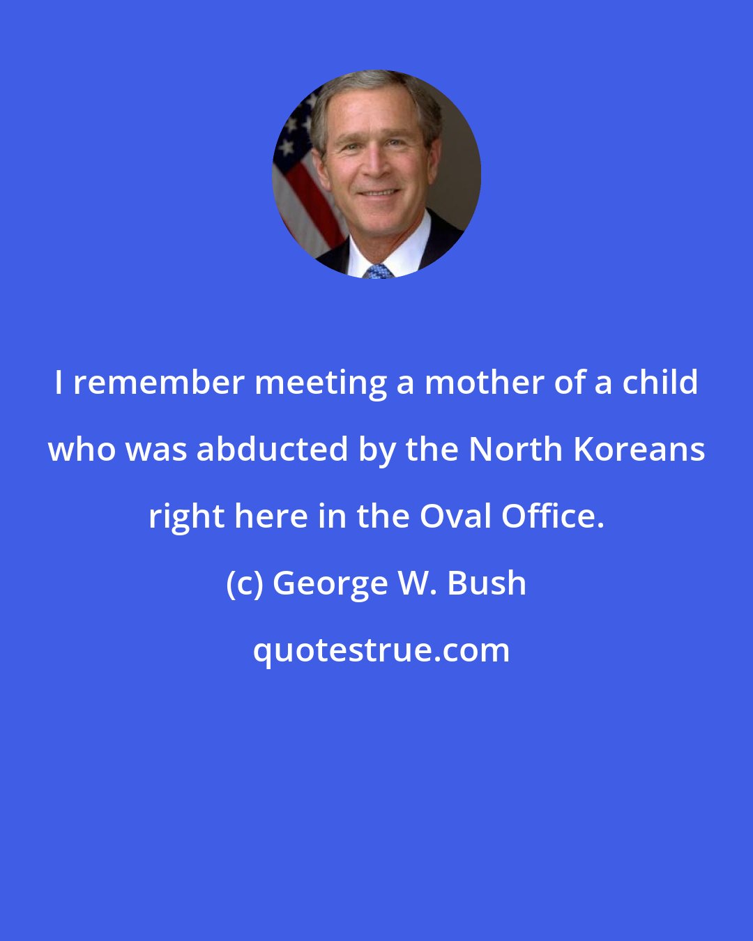 George W. Bush: I remember meeting a mother of a child who was abducted by the North Koreans right here in the Oval Office.