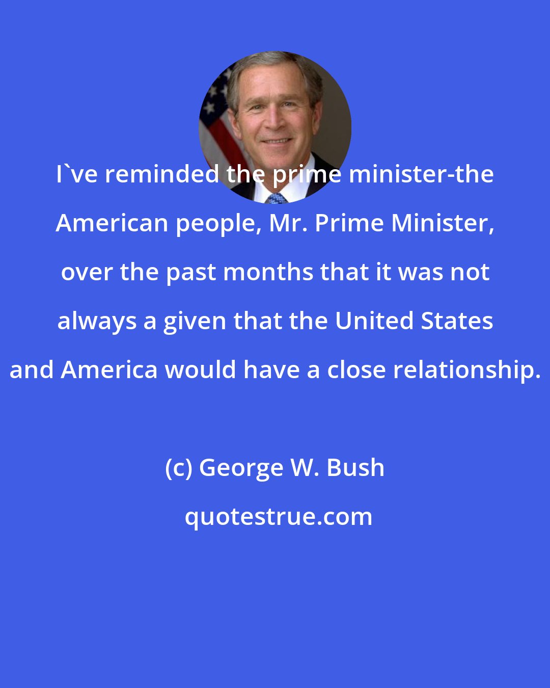 George W. Bush: I've reminded the prime minister-the American people, Mr. Prime Minister, over the past months that it was not always a given that the United States and America would have a close relationship.