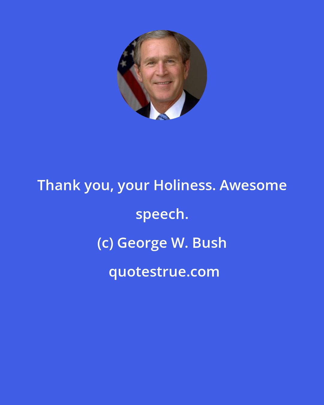 George W. Bush: Thank you, your Holiness. Awesome speech.