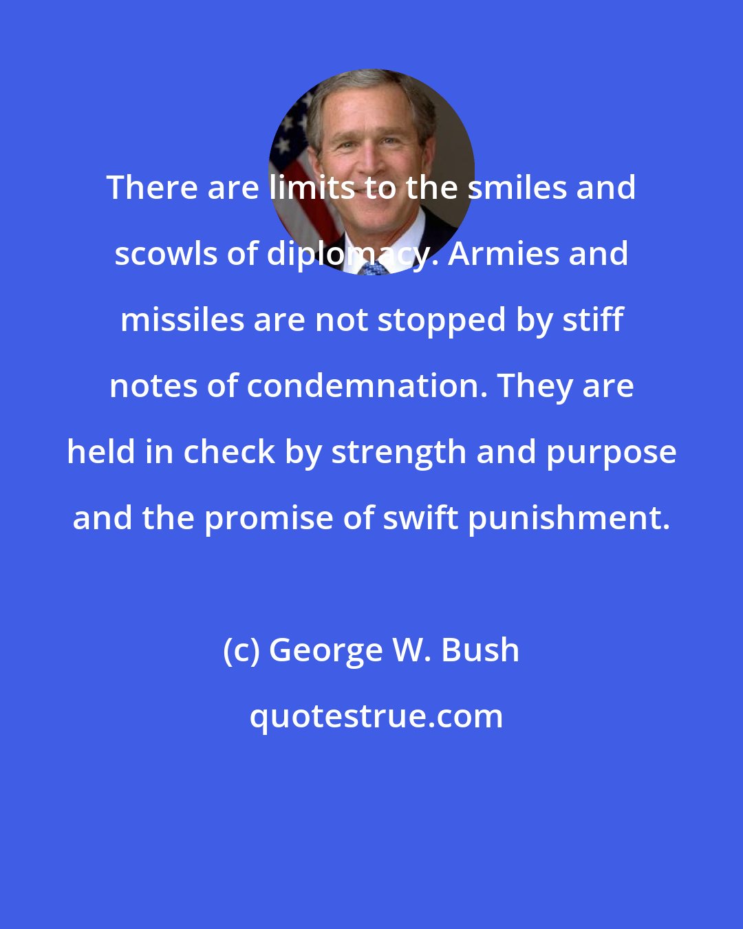 George W. Bush: There are limits to the smiles and scowls of diplomacy. Armies and missiles are not stopped by stiff notes of condemnation. They are held in check by strength and purpose and the promise of swift punishment.