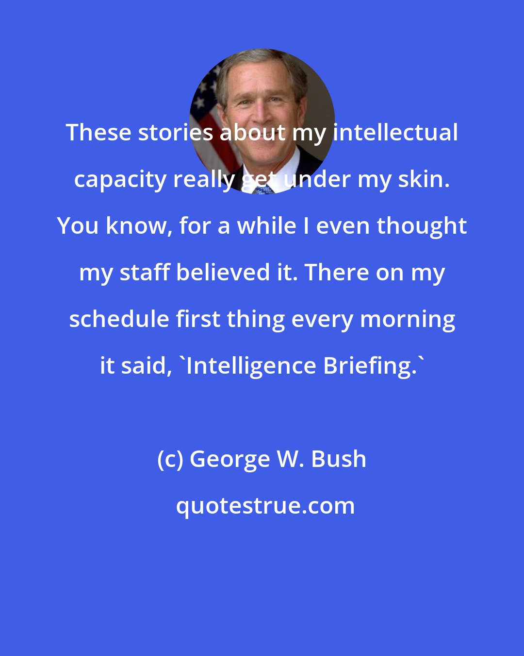 George W. Bush: These stories about my intellectual capacity really get under my skin. You know, for a while I even thought my staff believed it. There on my schedule first thing every morning it said, 'Intelligence Briefing.'