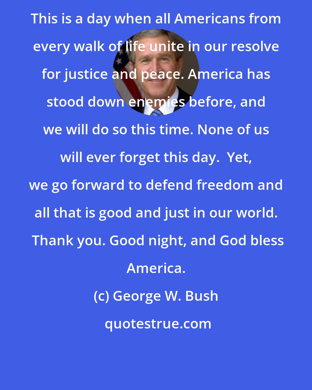 George W. Bush: This is a day when all Americans from every walk of life unite in our resolve for justice and peace. America has stood down enemies before, and we will do so this time. None of us will ever forget this day.  Yet, we go forward to defend freedom and all that is good and just in our world.  Thank you. Good night, and God bless America.