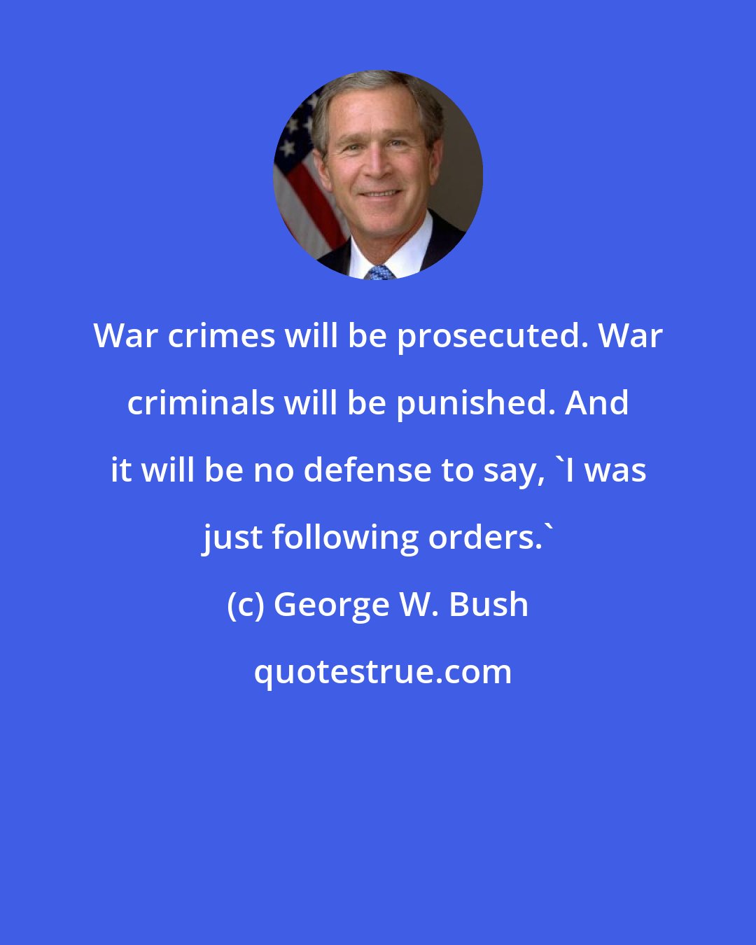 George W. Bush: War crimes will be prosecuted. War criminals will be punished. And it will be no defense to say, 'I was just following orders.'