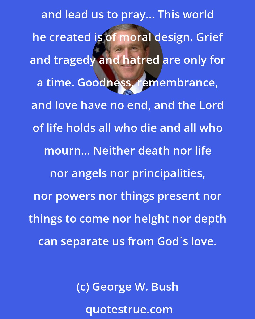 George W. Bush: We come before God to pray for the missing and the dead, and for those who loved them... Our purpose as a nation is firm, yet our wounds as a people are recent and unhealed and lead us to pray... This world he created is of moral design. Grief and tragedy and hatred are only for a time. Goodness, remembrance, and love have no end, and the Lord of life holds all who die and all who mourn... Neither death nor life nor angels nor principalities, nor powers nor things present nor things to come nor height nor depth can separate us from God's love.