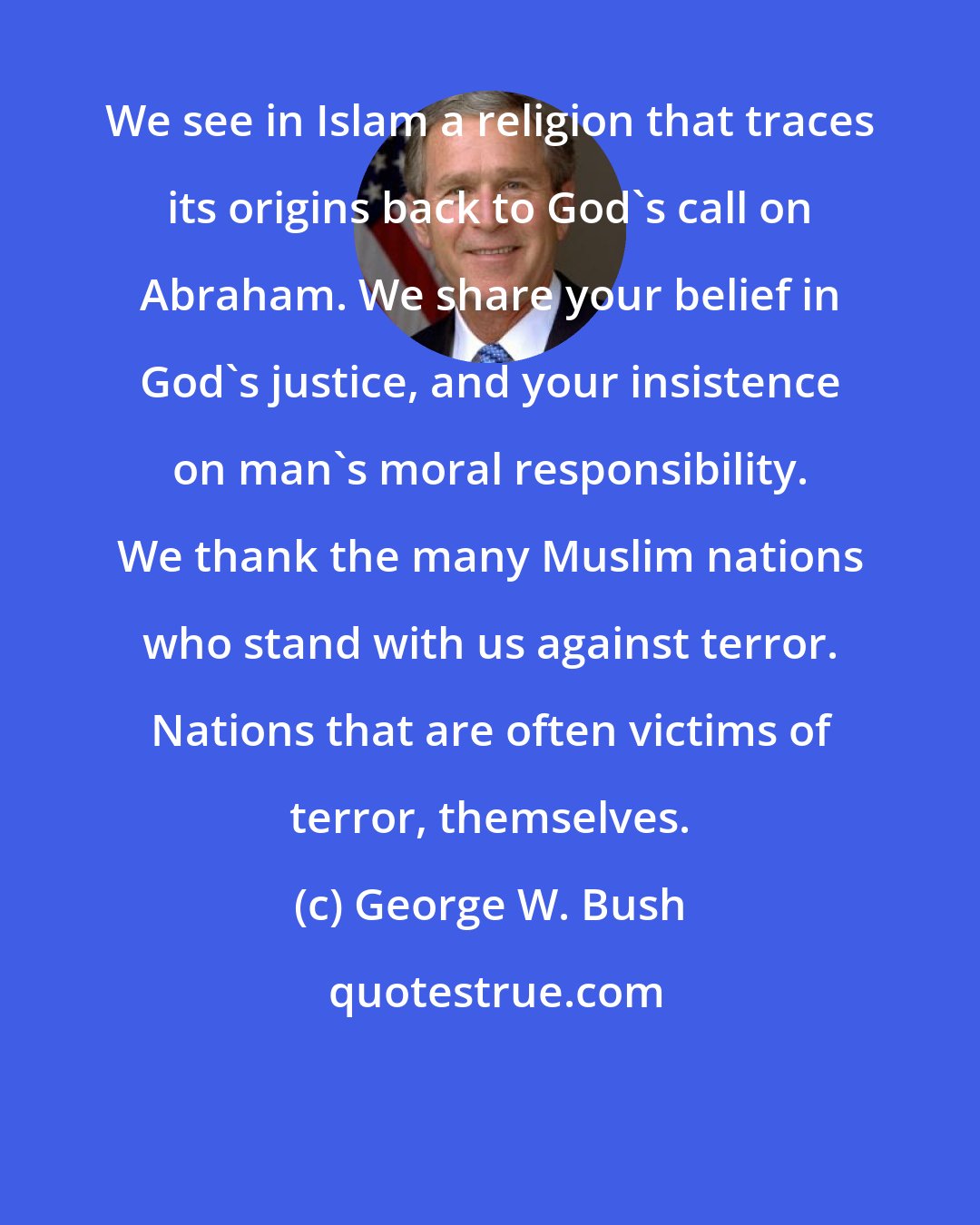 George W. Bush: We see in Islam a religion that traces its origins back to God's call on Abraham. We share your belief in God's justice, and your insistence on man's moral responsibility. We thank the many Muslim nations who stand with us against terror. Nations that are often victims of terror, themselves.