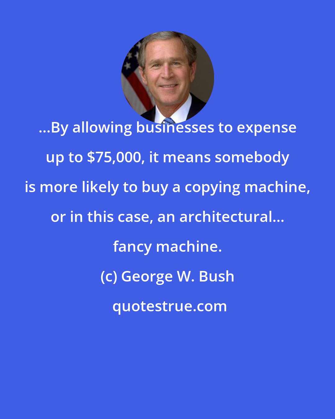 George W. Bush: ...By allowing businesses to expense up to $75,000, it means somebody is more likely to buy a copying machine, or in this case, an architectural... fancy machine.