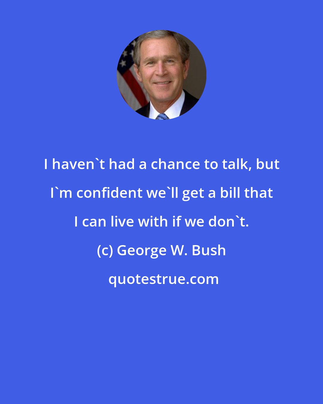 George W. Bush: I haven't had a chance to talk, but I'm confident we'll get a bill that I can live with if we don't.