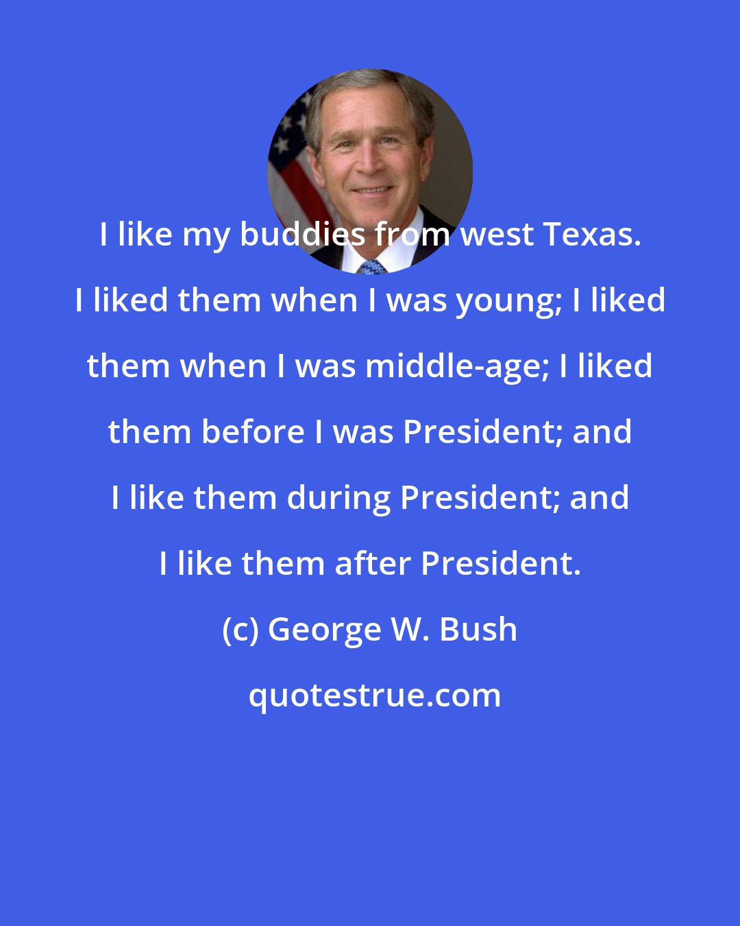 George W. Bush: I like my buddies from west Texas. I liked them when I was young; I liked them when I was middle-age; I liked them before I was President; and I like them during President; and I like them after President.