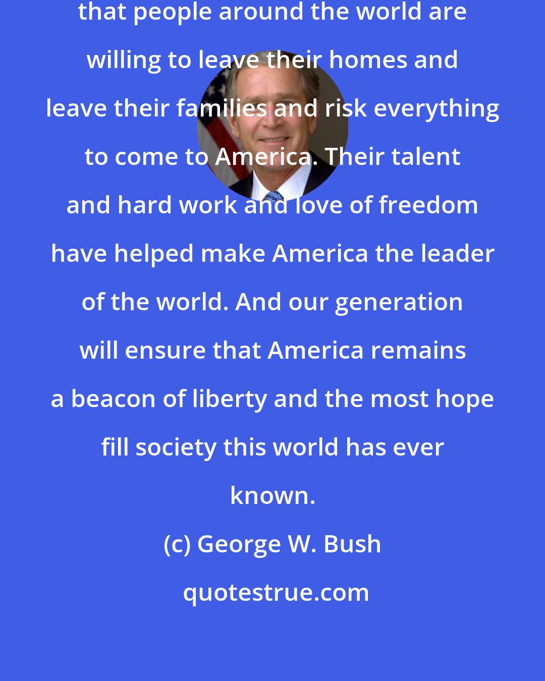 George W. Bush: It says something about our country that people around the world are willing to leave their homes and leave their families and risk everything to come to America. Their talent and hard work and love of freedom have helped make America the leader of the world. And our generation will ensure that America remains a beacon of liberty and the most hope fill society this world has ever known.