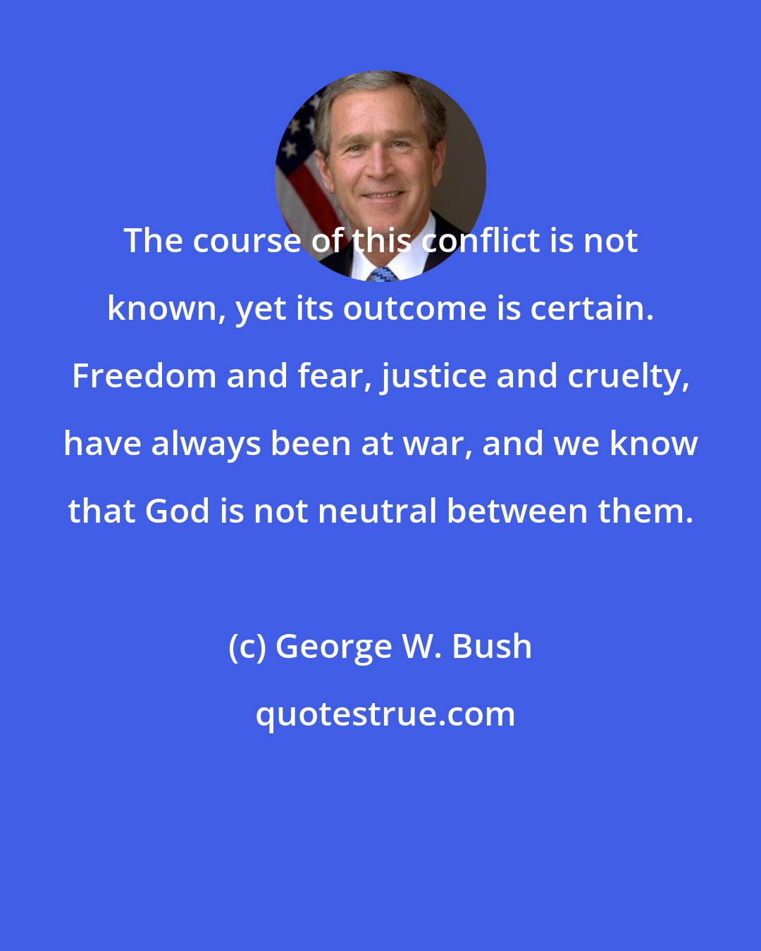 George W. Bush: The course of this conflict is not known, yet its outcome is certain. Freedom and fear, justice and cruelty, have always been at war, and we know that God is not neutral between them.