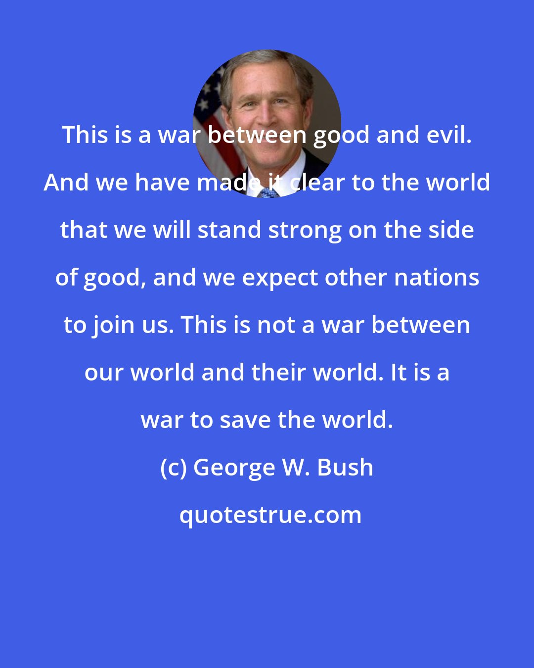 George W. Bush: This is a war between good and evil. And we have made it clear to the world that we will stand strong on the side of good, and we expect other nations to join us. This is not a war between our world and their world. It is a war to save the world.