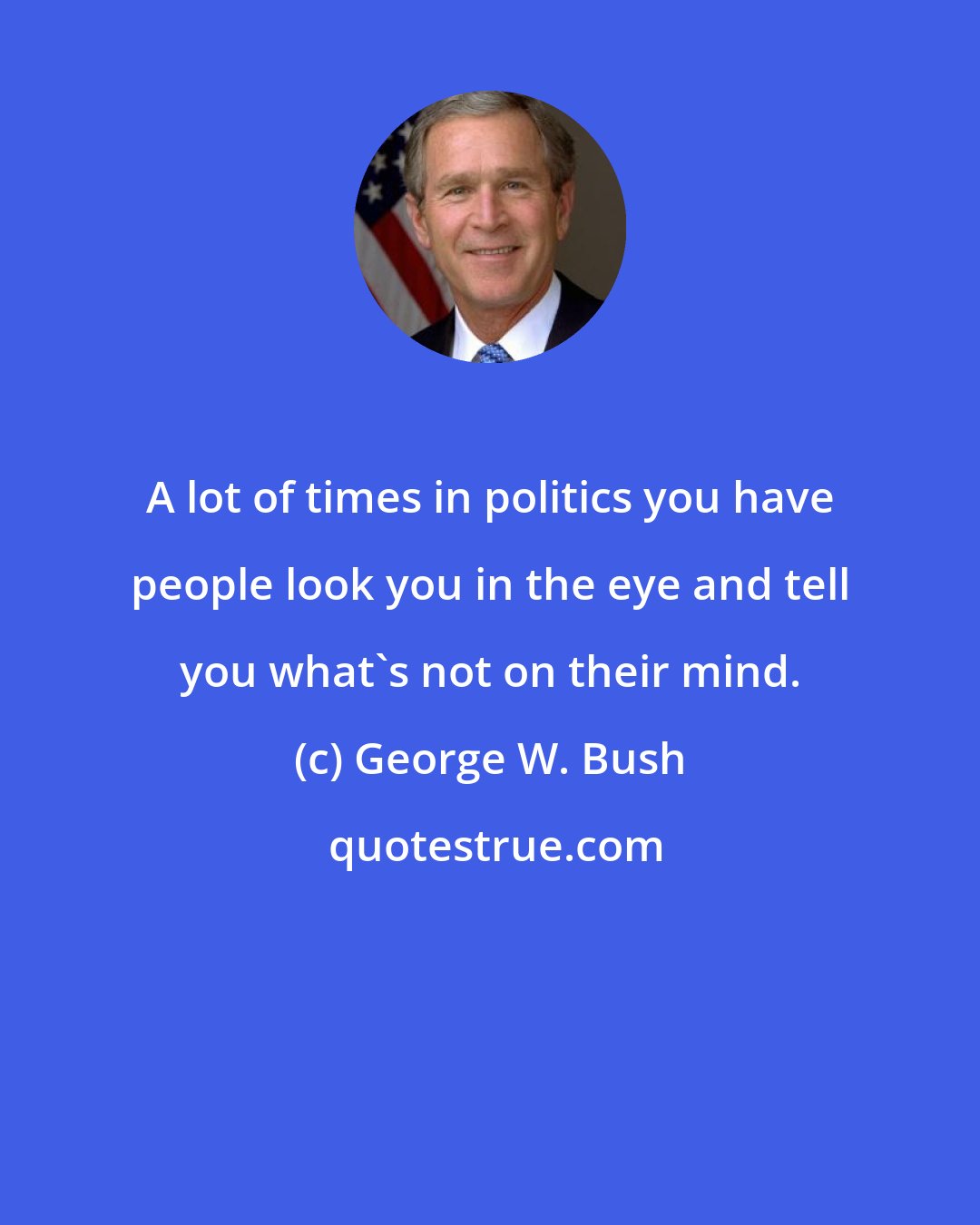 George W. Bush: A lot of times in politics you have people look you in the eye and tell you what's not on their mind.