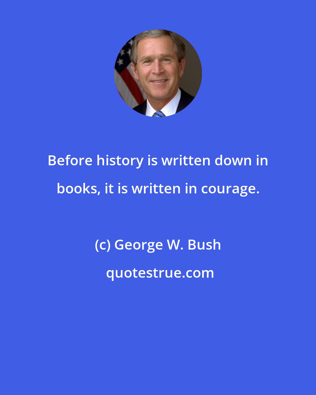 George W. Bush: Before history is written down in books, it is written in courage.