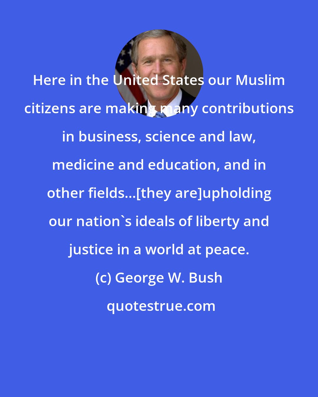 George W. Bush: Here in the United States our Muslim citizens are making many contributions in business, science and law, medicine and education, and in other fields...[they are]upholding our nation's ideals of liberty and justice in a world at peace.