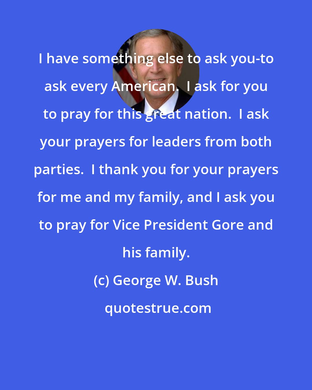 George W. Bush: I have something else to ask you-to ask every American.  I ask for you to pray for this great nation.  I ask your prayers for leaders from both parties.  I thank you for your prayers for me and my family, and I ask you to pray for Vice President Gore and his family.