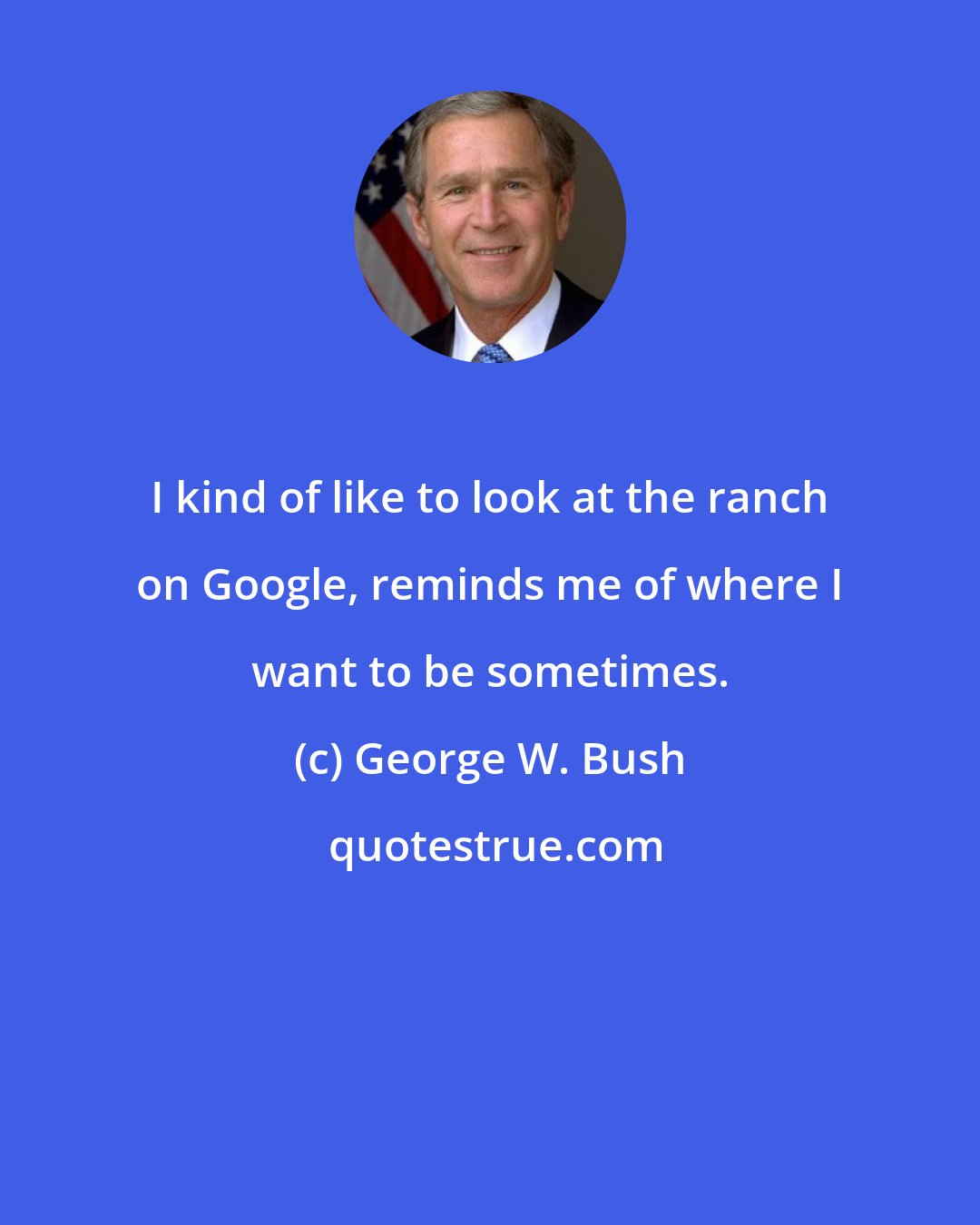 George W. Bush: I kind of like to look at the ranch on Google, reminds me of where I want to be sometimes.