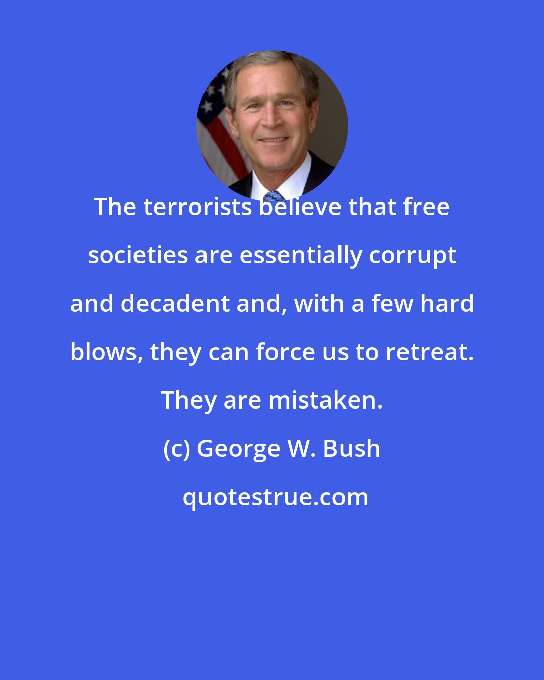 George W. Bush: The terrorists believe that free societies are essentially corrupt and decadent and, with a few hard blows, they can force us to retreat. They are mistaken.