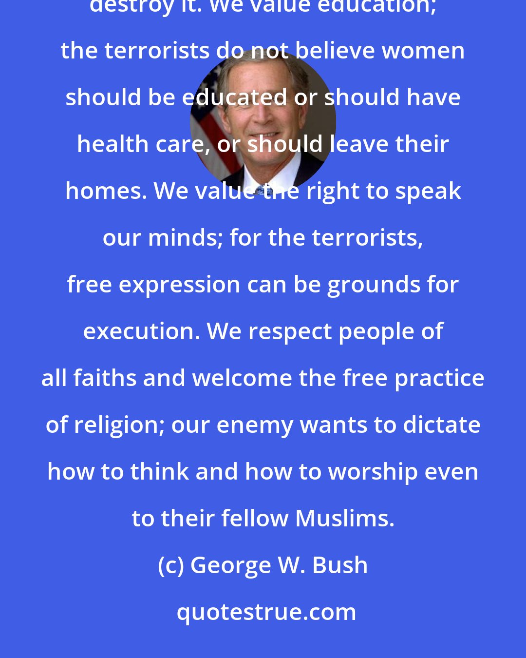 George W. Bush: This new enemy seeks to destroy our freedom and impose its views. We value life; the terrorists ruthlessly destroy it. We value education; the terrorists do not believe women should be educated or should have health care, or should leave their homes. We value the right to speak our minds; for the terrorists, free expression can be grounds for execution. We respect people of all faiths and welcome the free practice of religion; our enemy wants to dictate how to think and how to worship even to their fellow Muslims.