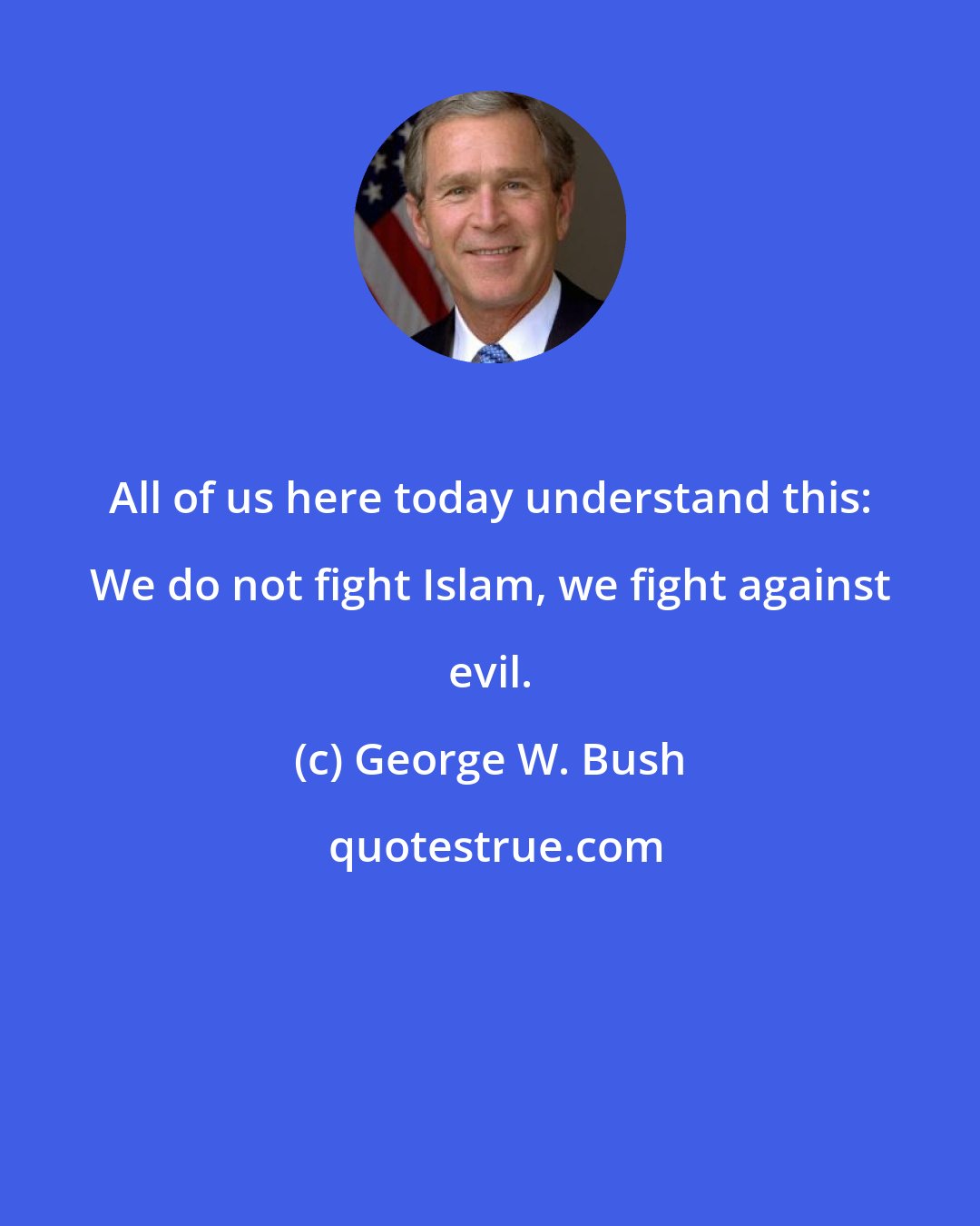 George W. Bush: All of us here today understand this: We do not fight Islam, we fight against evil.