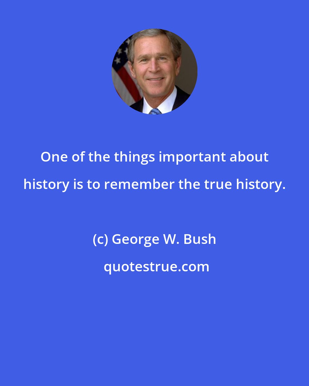 George W. Bush: One of the things important about history is to remember the true history.