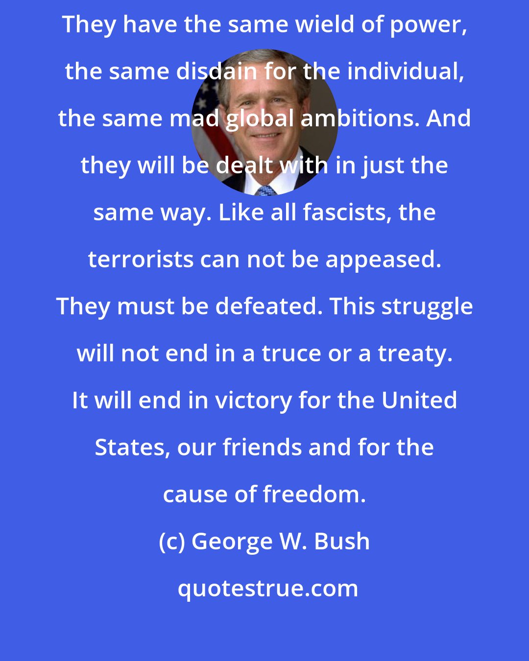 George W. Bush: We've seen their kind before. The terrorists are the heirs to fascism. They have the same wield of power, the same disdain for the individual, the same mad global ambitions. And they will be dealt with in just the same way. Like all fascists, the terrorists can not be appeased. They must be defeated. This struggle will not end in a truce or a treaty. It will end in victory for the United States, our friends and for the cause of freedom.