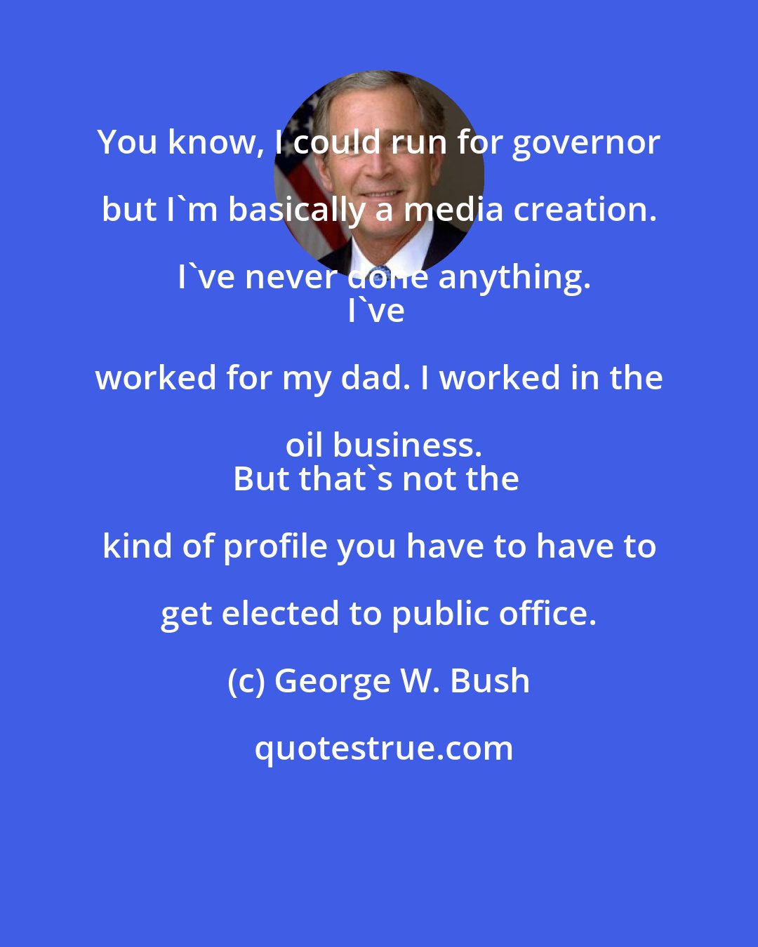 George W. Bush: You know, I could run for governor but I'm basically a media creation. I've never done anything.
I've worked for my dad. I worked in the oil business.
But that's not the kind of profile you have to have to get elected to public office.