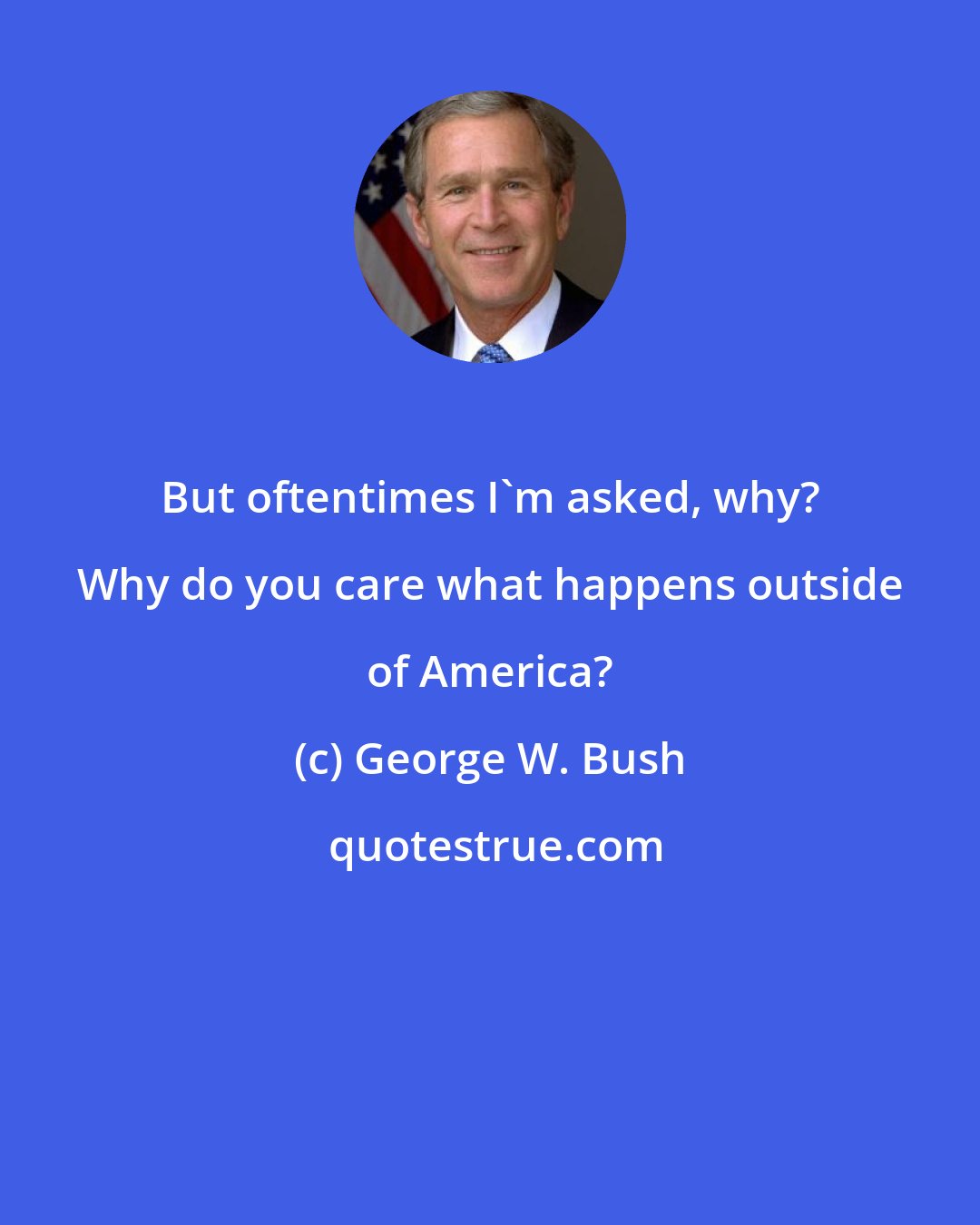 George W. Bush: But oftentimes I'm asked, why? Why do you care what happens outside of America?