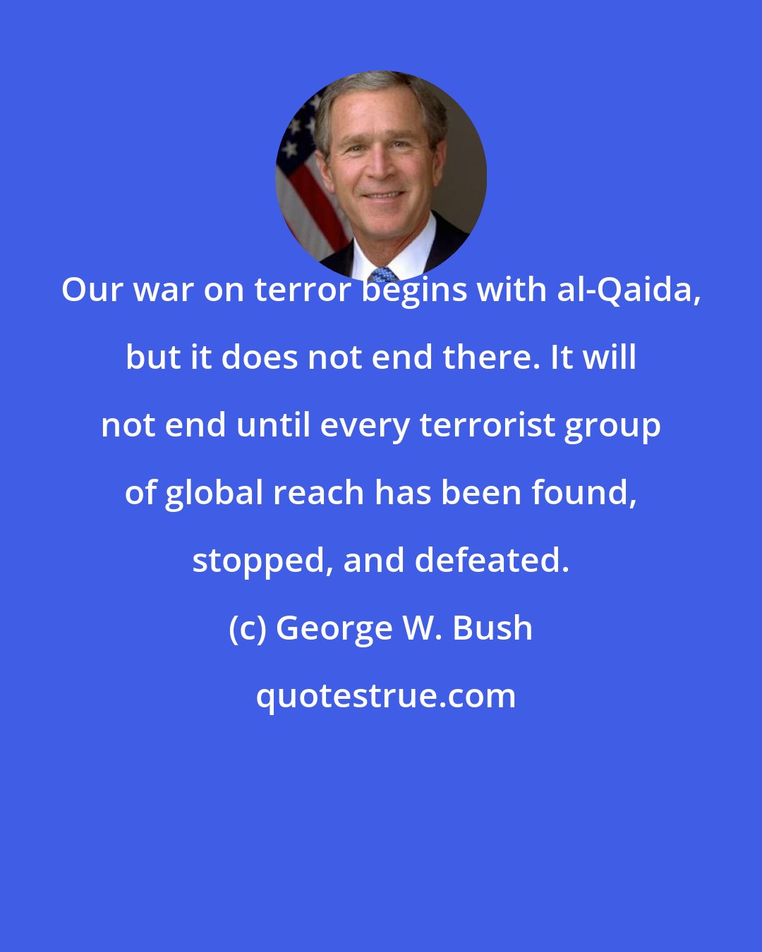 George W. Bush: Our war on terror begins with al-Qaida, but it does not end there. It will not end until every terrorist group of global reach has been found, stopped, and defeated.