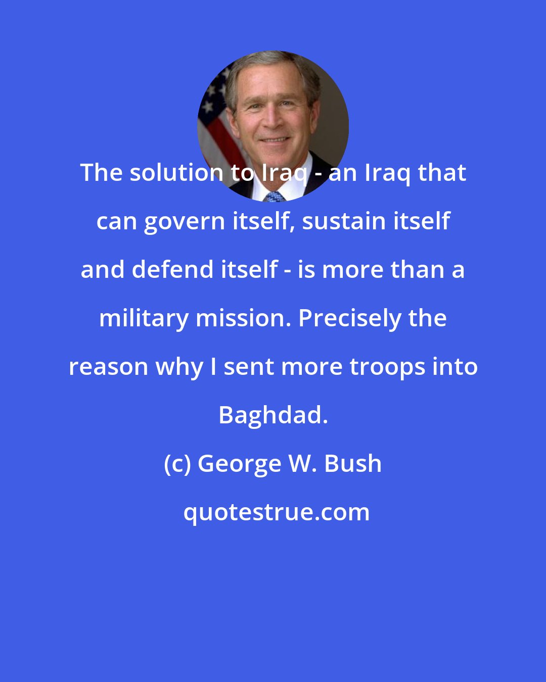George W. Bush: The solution to Iraq - an Iraq that can govern itself, sustain itself and defend itself - is more than a military mission. Precisely the reason why I sent more troops into Baghdad.