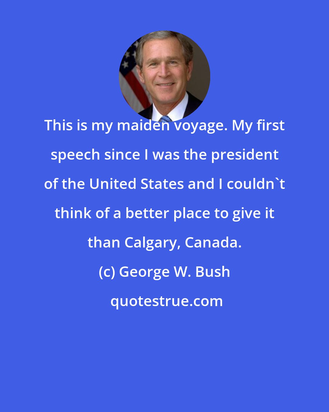 George W. Bush: This is my maiden voyage. My first speech since I was the president of the United States and I couldn't think of a better place to give it than Calgary, Canada.