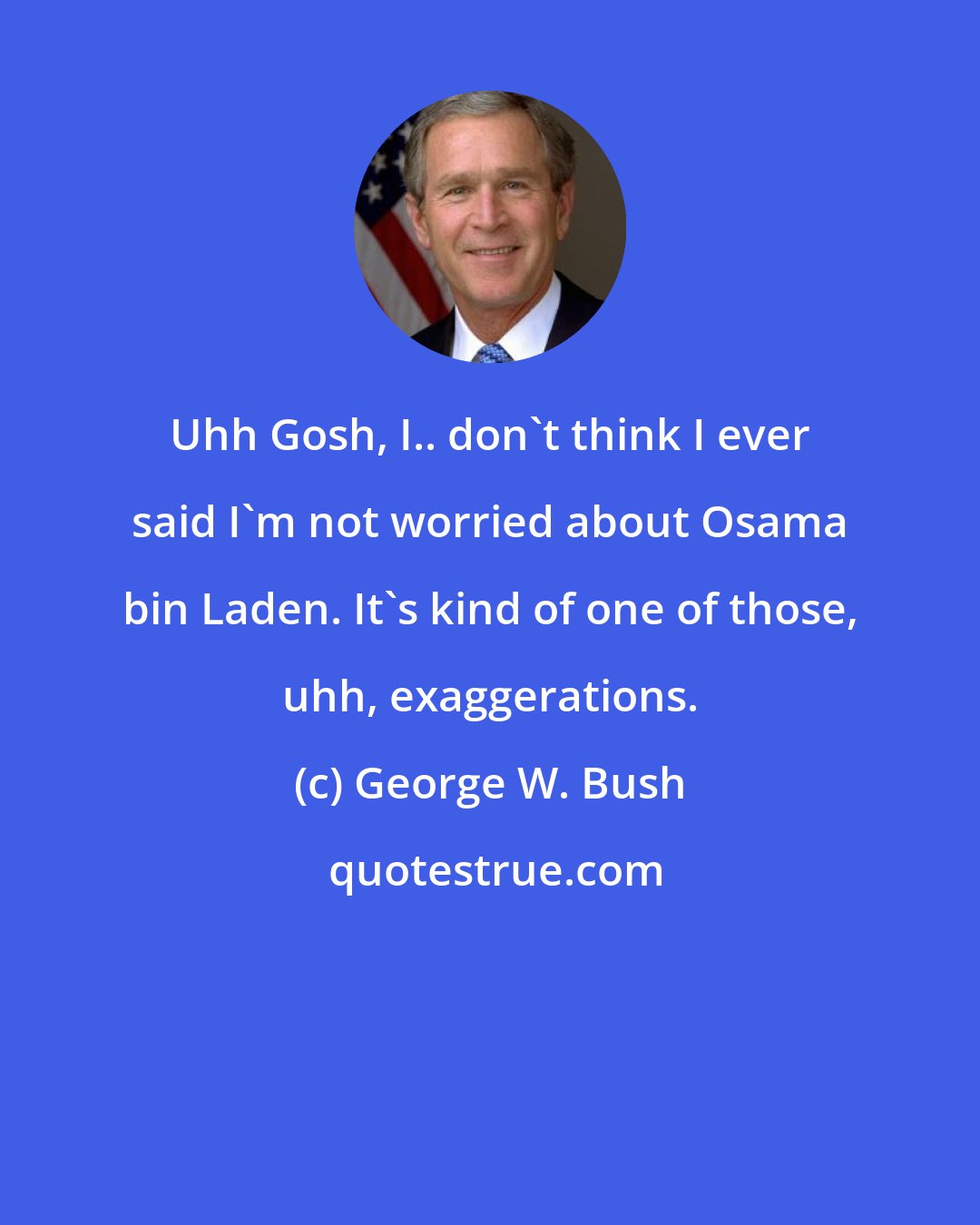 George W. Bush: Uhh Gosh, I.. don't think I ever said I'm not worried about Osama bin Laden. It's kind of one of those, uhh, exaggerations.