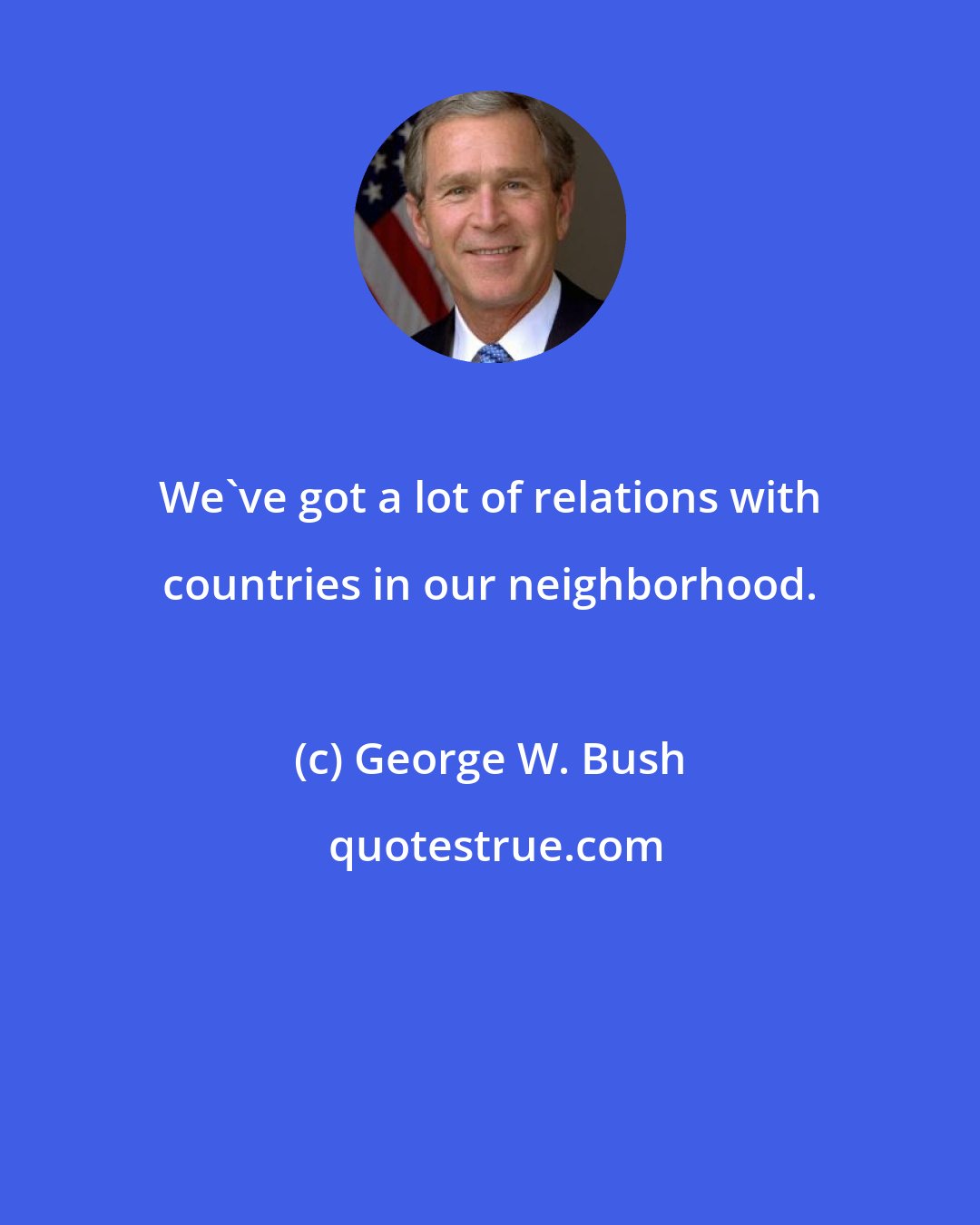 George W. Bush: We've got a lot of relations with countries in our neighborhood.