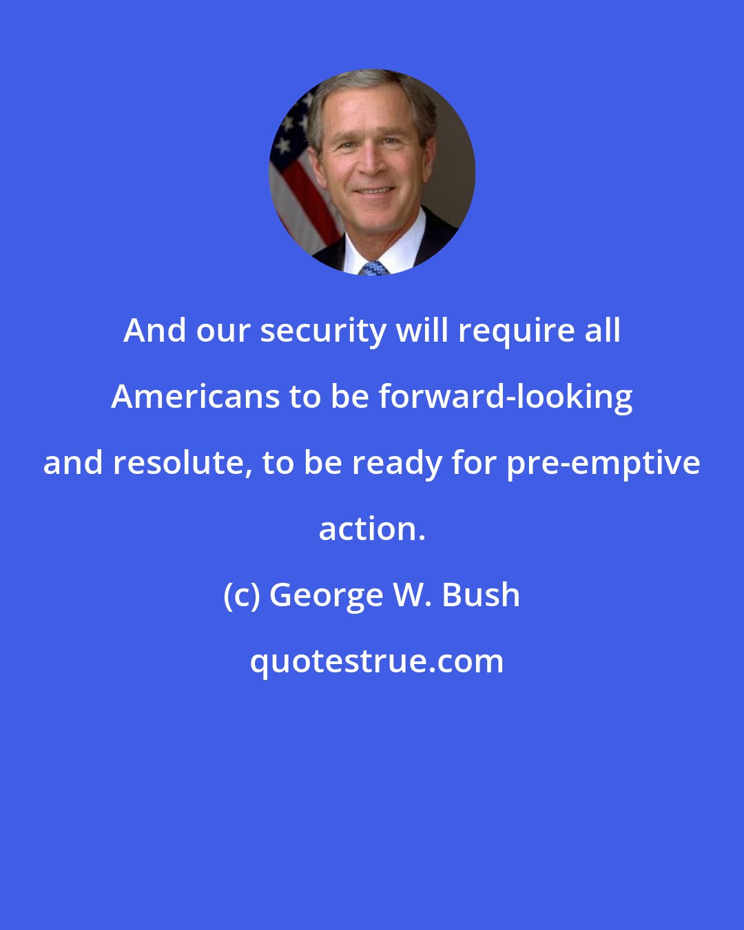 George W. Bush: And our security will require all Americans to be forward-looking and resolute, to be ready for pre-emptive action.