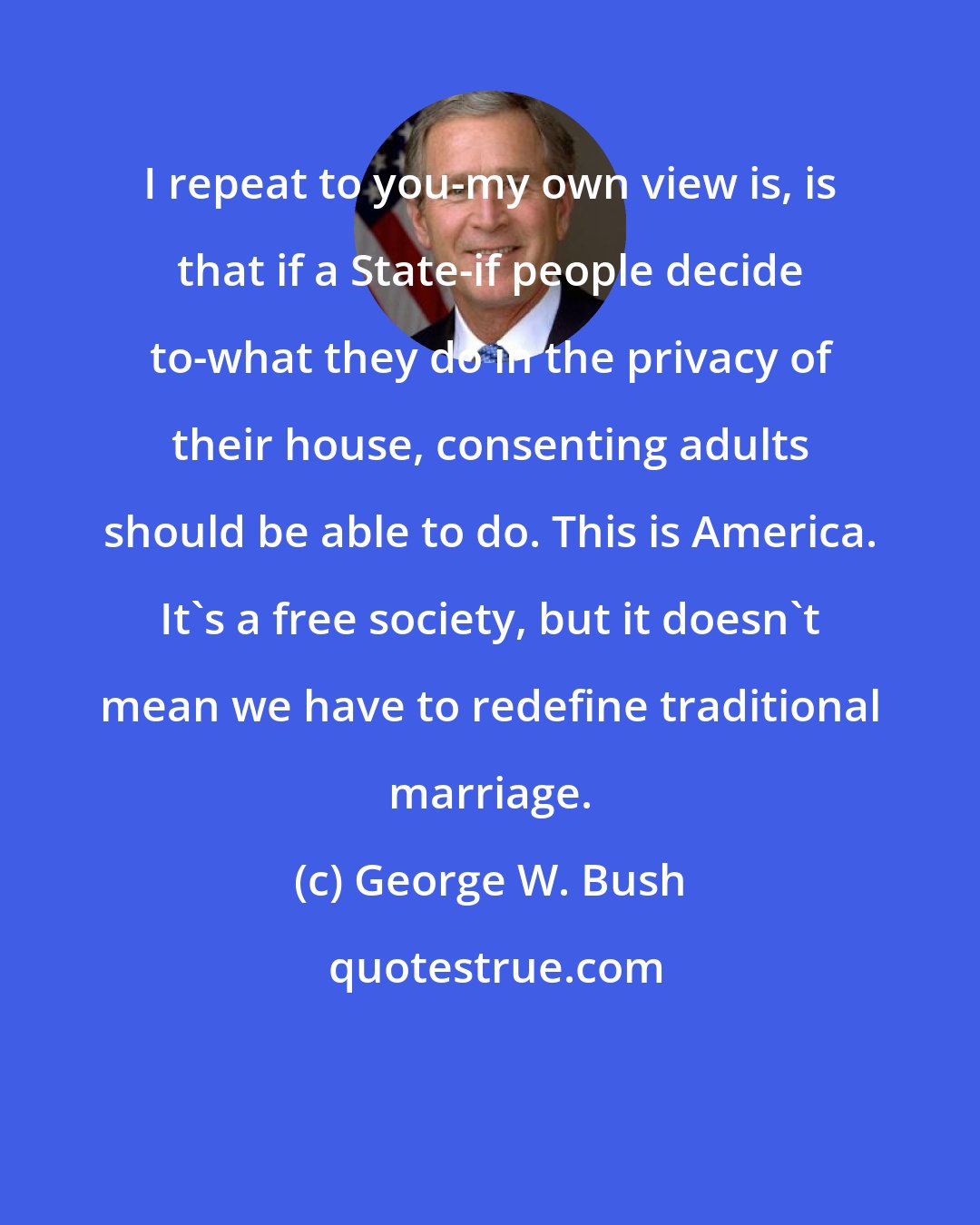 George W. Bush: I repeat to you-my own view is, is that if a State-if people decide to-what they do in the privacy of their house, consenting adults should be able to do. This is America. It's a free society, but it doesn't mean we have to redefine traditional marriage.