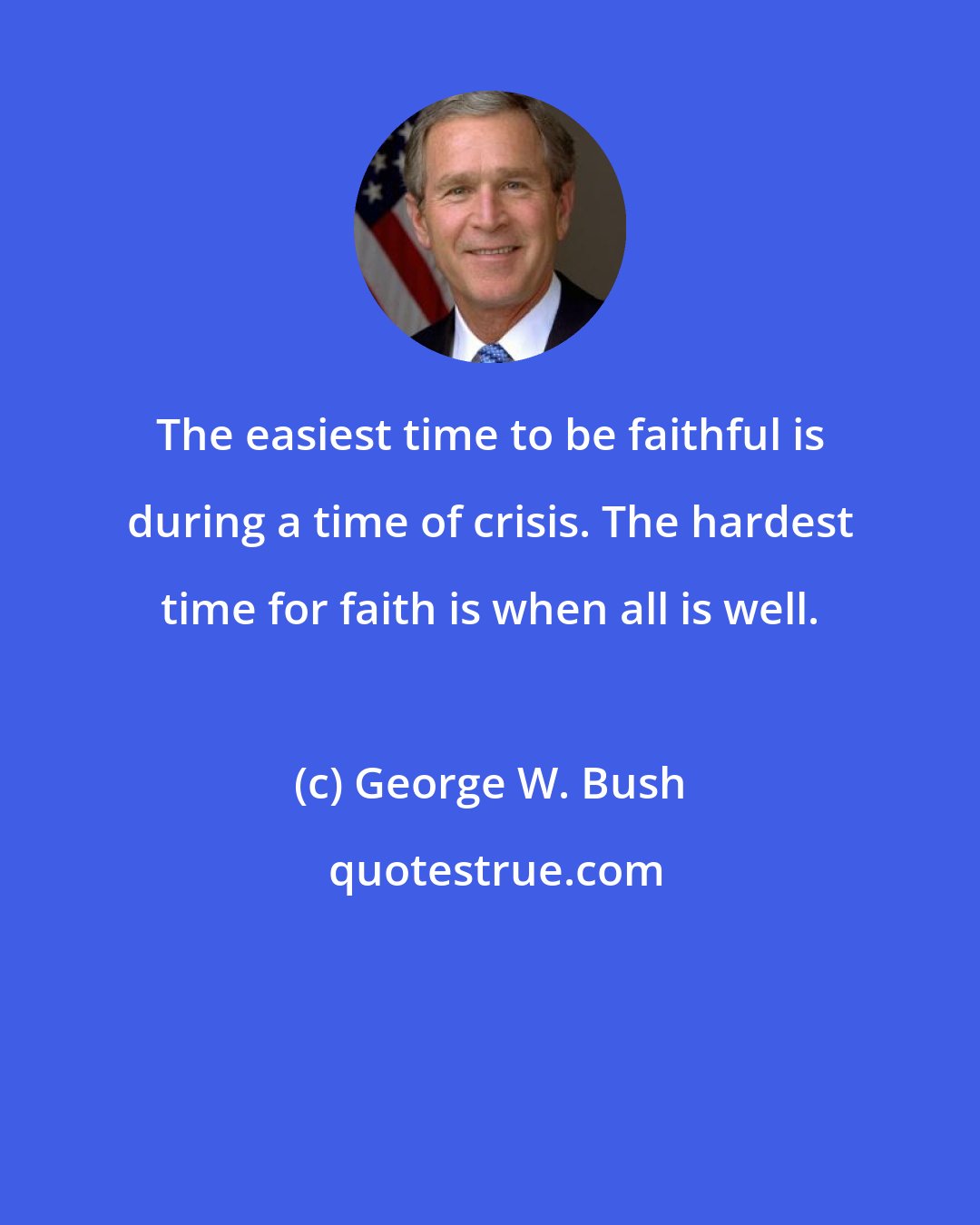George W. Bush: The easiest time to be faithful is during a time of crisis. The hardest time for faith is when all is well.