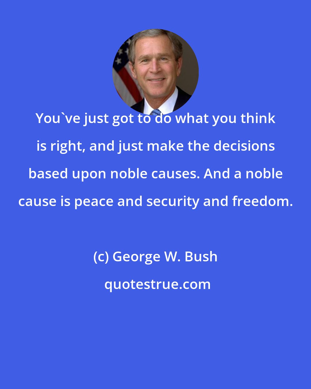George W. Bush: You've just got to do what you think is right, and just make the decisions based upon noble causes. And a noble cause is peace and security and freedom.