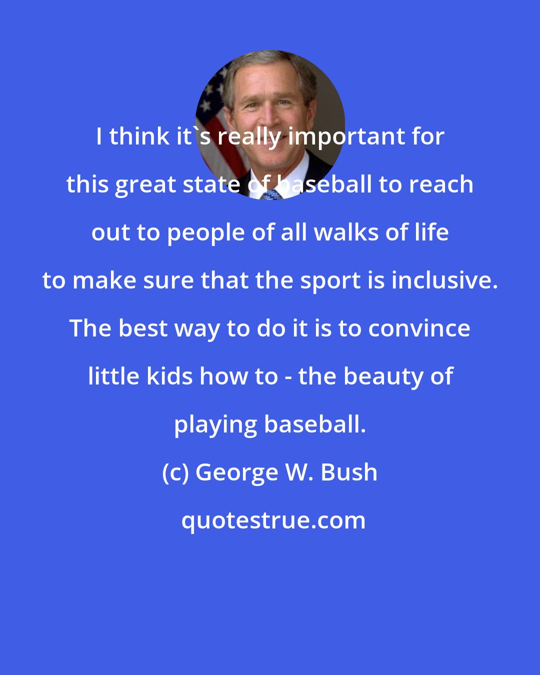 George W. Bush: I think it's really important for this great state of baseball to reach out to people of all walks of life to make sure that the sport is inclusive. The best way to do it is to convince little kids how to - the beauty of playing baseball.