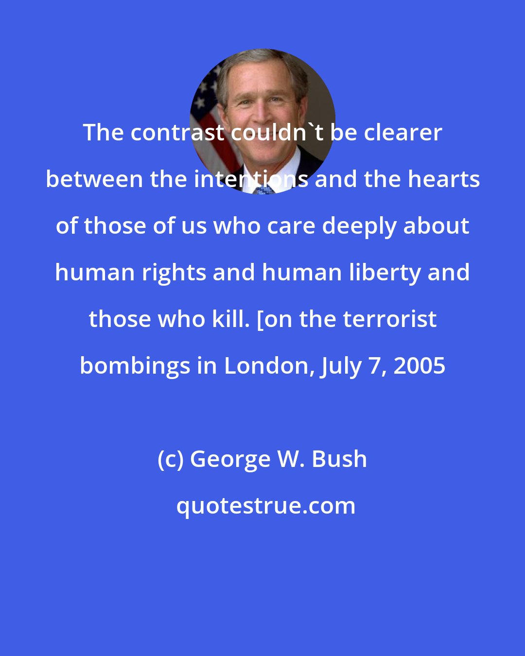 George W. Bush: The contrast couldn't be clearer between the intentions and the hearts of those of us who care deeply about human rights and human liberty and those who kill. [on the terrorist bombings in London, July 7, 2005