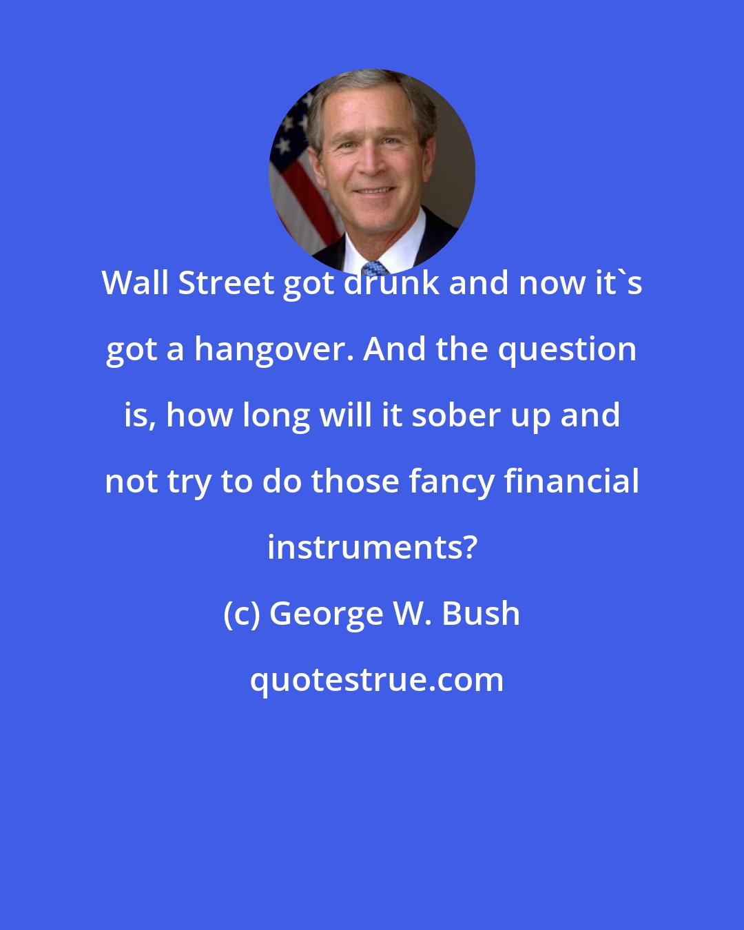 George W. Bush: Wall Street got drunk and now it's got a hangover. And the question is, how long will it sober up and not try to do those fancy financial instruments?