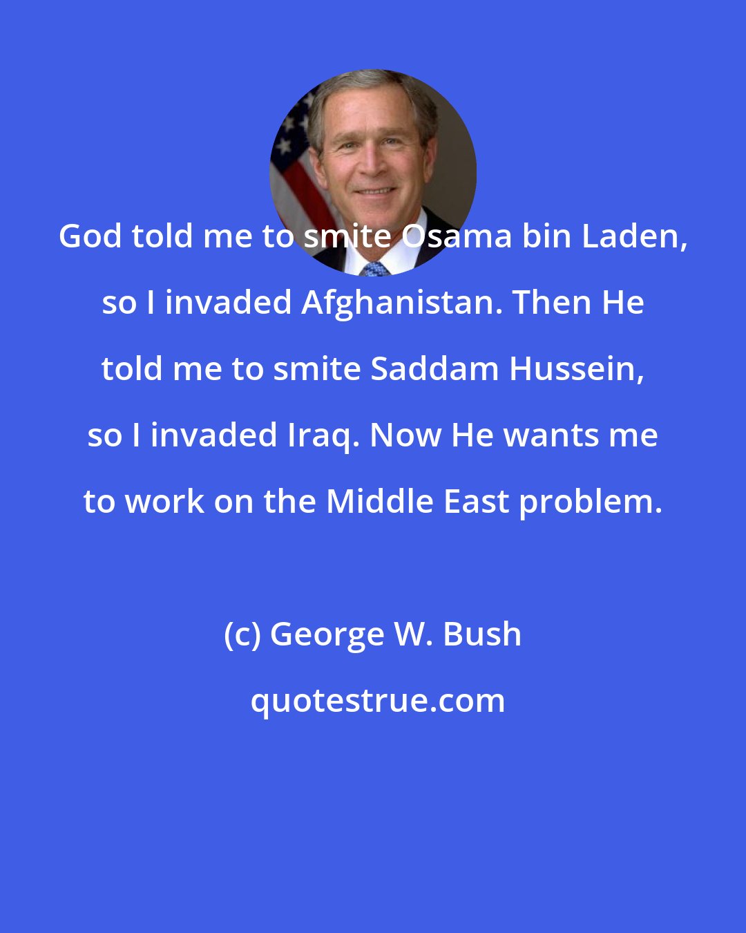 George W. Bush: God told me to smite Osama bin Laden, so I invaded Afghanistan. Then He told me to smite Saddam Hussein, so I invaded Iraq. Now He wants me to work on the Middle East problem.