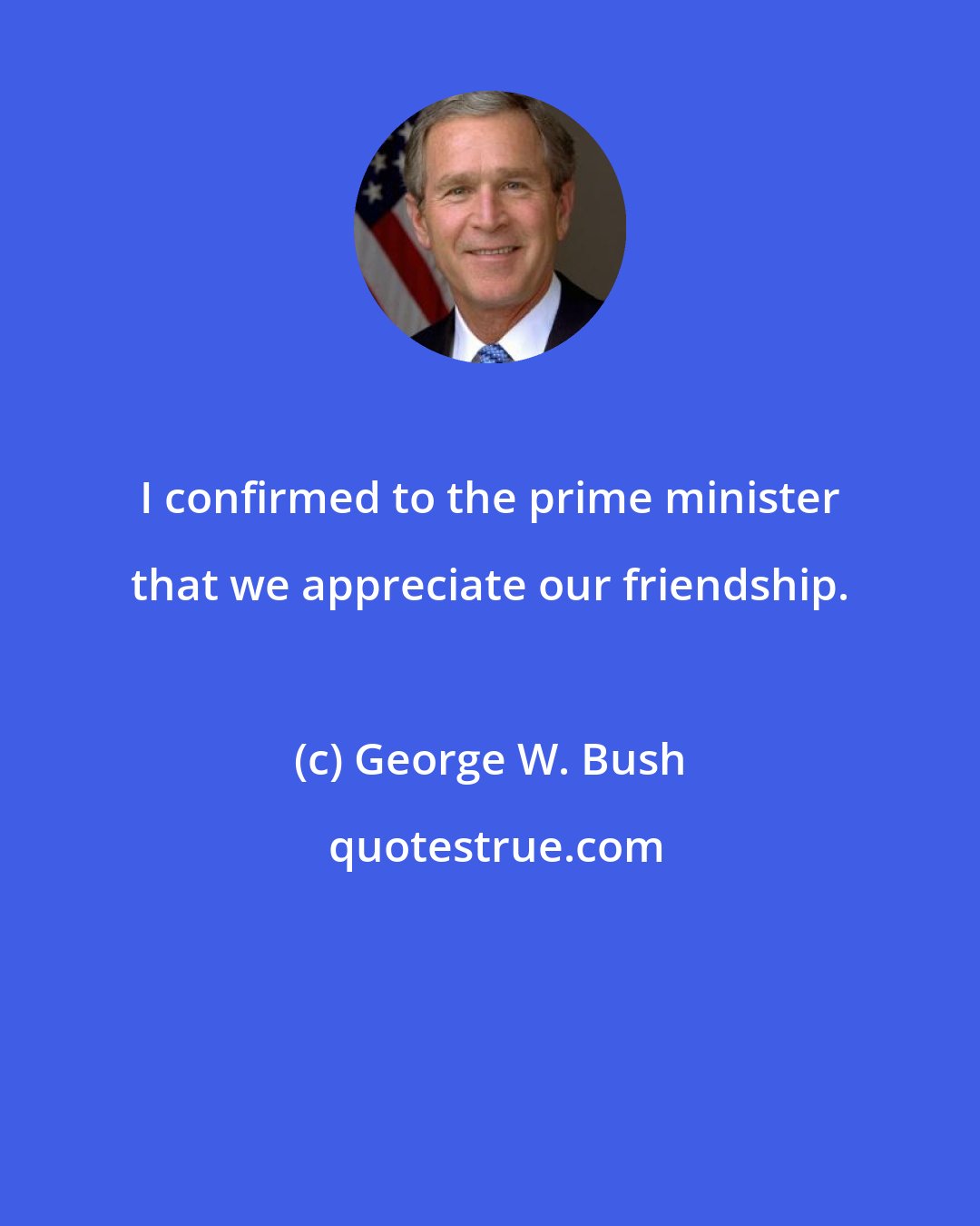 George W. Bush: I confirmed to the prime minister that we appreciate our friendship.