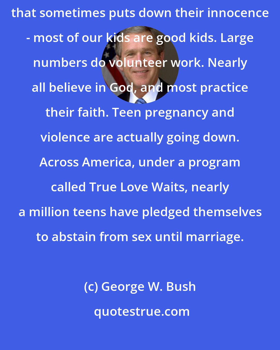 George W. Bush: In spite of conflicting signals - and in spite of a popular culture that sometimes puts down their innocence - most of our kids are good kids. Large numbers do volunteer work. Nearly all believe in God, and most practice their faith. Teen pregnancy and violence are actually going down. Across America, under a program called True Love Waits, nearly a million teens have pledged themselves to abstain from sex until marriage.