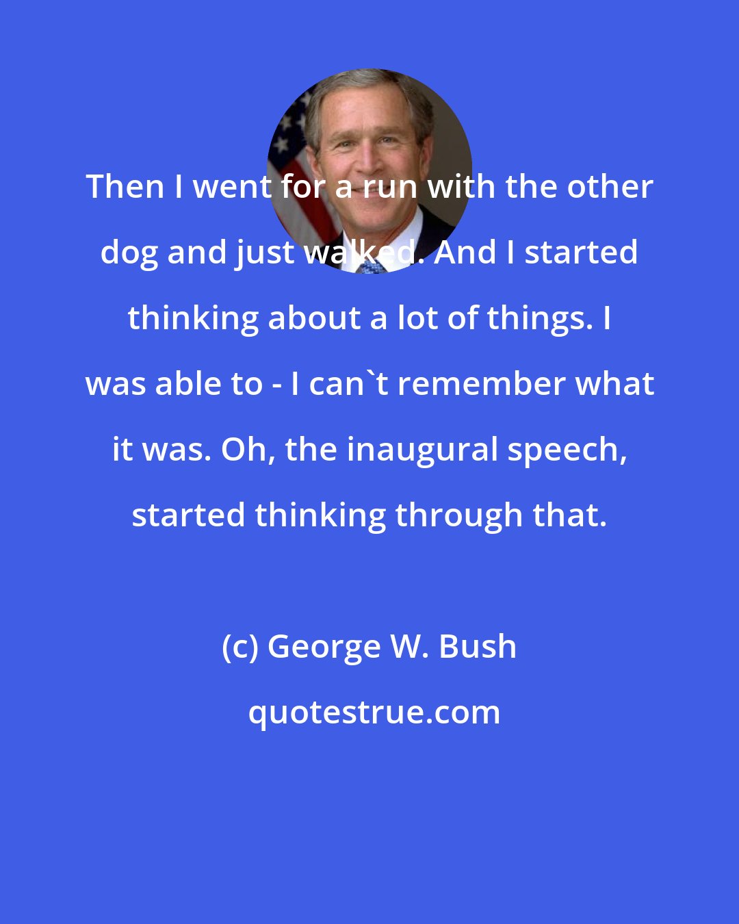 George W. Bush: Then I went for a run with the other dog and just walked. And I started thinking about a lot of things. I was able to - I can't remember what it was. Oh, the inaugural speech, started thinking through that.