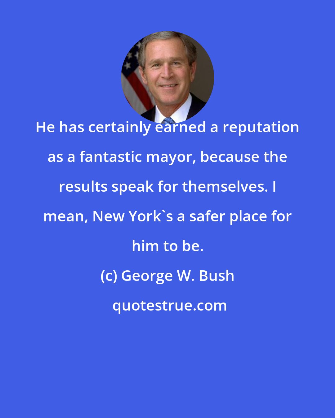 George W. Bush: He has certainly earned a reputation as a fantastic mayor, because the results speak for themselves. I mean, New York's a safer place for him to be.