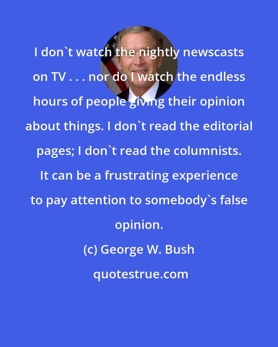 George W. Bush: I don't watch the nightly newscasts on TV . . . nor do I watch the endless hours of people giving their opinion about things. I don't read the editorial pages; I don't read the columnists. It can be a frustrating experience to pay attention to somebody's false opinion.