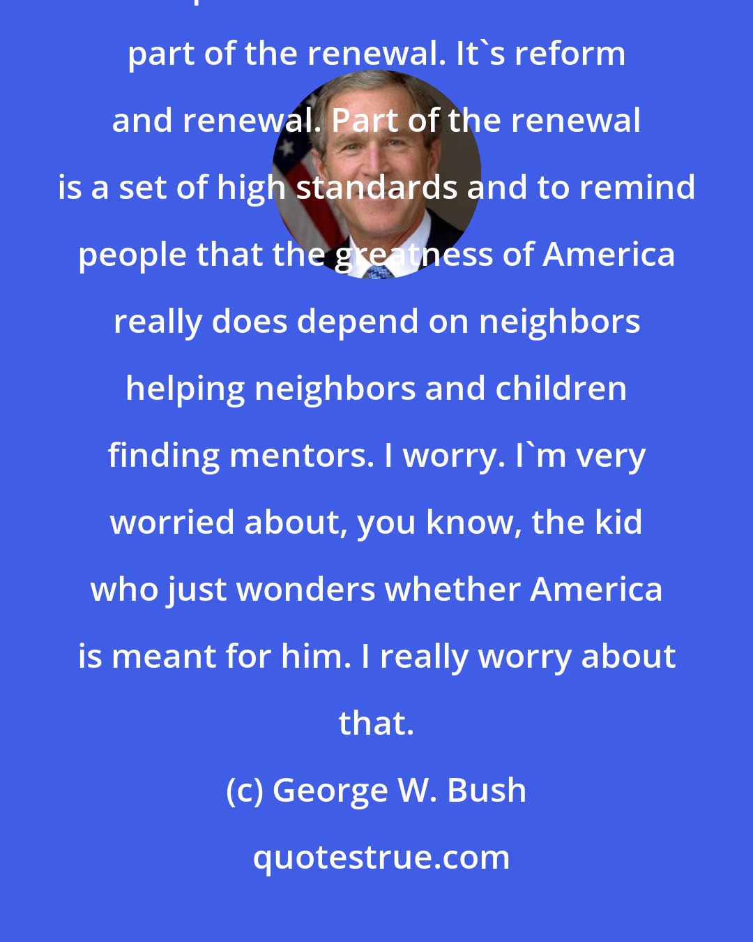 George W. Bush: I've got a reason for running. I talk about a larger goal, which is to call upon the best of America. It's part of the renewal. It's reform and renewal. Part of the renewal is a set of high standards and to remind people that the greatness of America really does depend on neighbors helping neighbors and children finding mentors. I worry. I'm very worried about, you know, the kid who just wonders whether America is meant for him. I really worry about that.