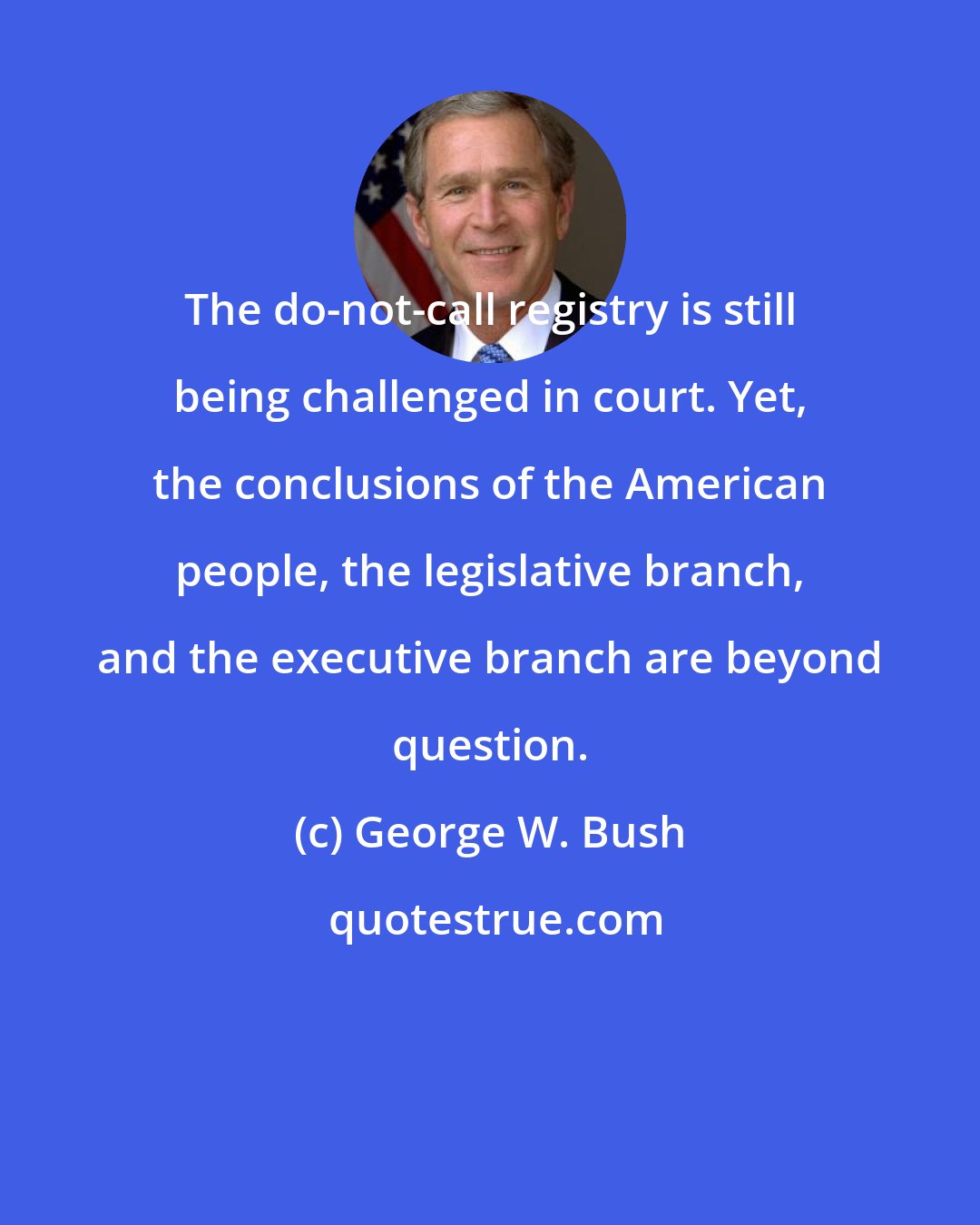 George W. Bush: The do-not-call registry is still being challenged in court. Yet, the conclusions of the American people, the legislative branch, and the executive branch are beyond question.