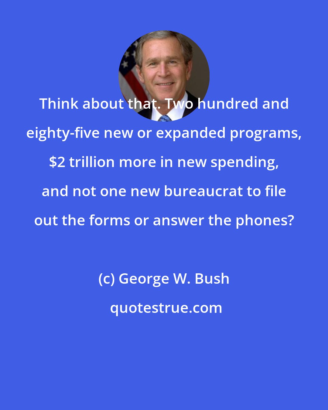 George W. Bush: Think about that. Two hundred and eighty-five new or expanded programs, $2 trillion more in new spending, and not one new bureaucrat to file out the forms or answer the phones?